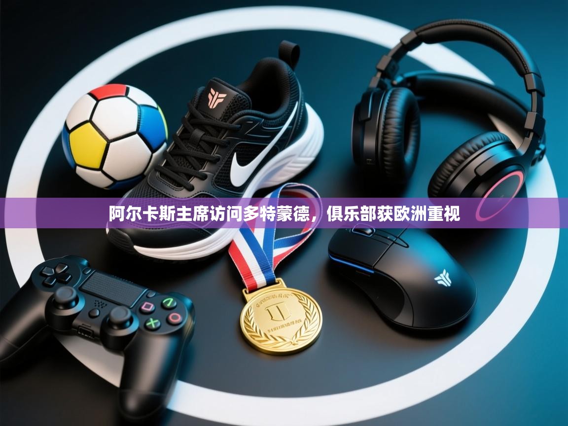 阿尔卡斯主席访问多特蒙德，俱乐部获欧洲重视